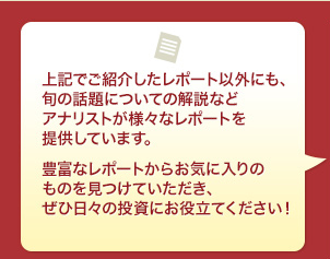 上記でご紹介したレポート以外にも、旬の話題についての解説などアナリストが様々なレポートを提供しています。豊富なレポートからお気に入りのものを見つけていただき、ぜひ日々の投資にお役立てください!