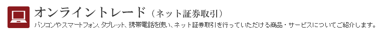 オンライントレード(ネット証券取引) パソコンや携帯電話・スマートフォンを使い、ネット証券取引を行っていただける商品・サービスについてご紹介します。