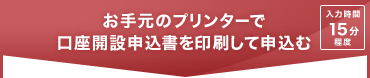 ご手元のプリンターで口座開設申込書を印刷して申込む