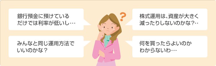 銀行預金に預けているだけでは利率が低いし・・・ 株式運用は、資産が大きく減ったりしないのかな?・・ みんなと同じ運用方法でいいのかな? 何を買ったらよいのかわからないわ・・・