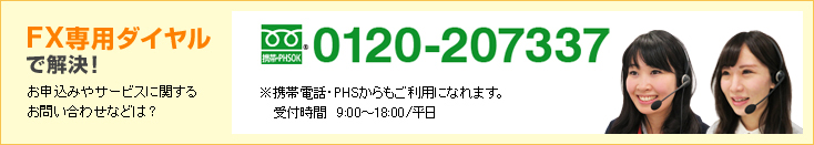 FX専用ダイヤルで解決! お申込みやサービスに関するお問い合わせなどは? 0120-207337 ※携帯電話・PHSからもご利用になれます。受付時間9:00〜18:00/平日