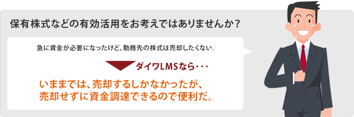 保有株式などの有効活用をお考えではありませんか? 急に資金が必要になったけど、勤務先の株式は売却したくない。 ダイワLMSなら・・・ いままでは、売却するしかなかったが、売却せずに資金調達できるので便利だ。