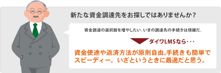 新たな資金調達先をお探しではありませんか? 外貨預金があるのだが、この為替水準では円に換金したくない。でも、必要な資金は円だ。 ダイワLMSなら・・・ 資金使途や返済方法が原則自由。手続きも簡単でスピーディー。いざというときに最適だと思う。