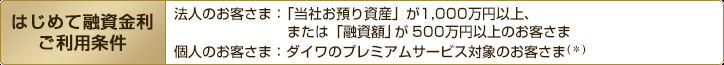 はじめて融資金利ご利用条件 法人のお客さま:「当社お預り資産」が1,000万円以上、または「融資(予定)額」が500万円以上のお客さま 個人のお客さま:ダイワのプレミアムサービス対象のお客さま