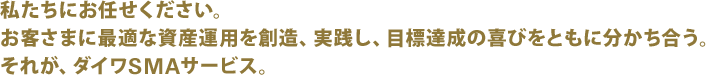 私たちにお任せください。お客さまに最適な資産運用を創造、実践し、目標達成の喜びをともに分かち合う。それが、ダイワSMAサービス。