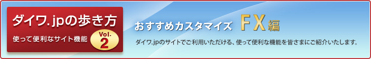 ダイワ.jpの歩き方 使って便利なサイト機能vol.2 おすすめカスタマイズ〜FX編〜 ダイワ.jpのサイトでご利用いただける、使って便利な機能を皆さまにご紹介いたします。