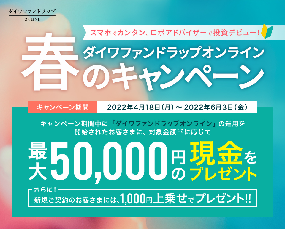 スマホでカンタン、ロボアドバイザーで投資デビュー!「ダイワファンドラップオンライン 春のキャンペーン」キャンペーン期間2022年4月18日(月)〜2022年6月3日(金)キャンペーン期間中に「ダイワファンドラップオンライン」の運用を開始されたお客さまに、対象金額に応じて最大50,000円の現金をプレゼント。さらに!新規ご契約のお客さまには、1,000円上乗せでプレゼント!!