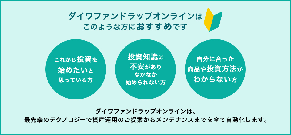 ダイワファンドラップオンラインはこのような方におすすめです「これから投資を始めたいと思っている方」「投資知識に不安がありなかなか始められない方」「自分に合った商品や投資方法がわからない方」ダイワファンドラップオンラインは、最先端のテクノロジーで資産運用のご提案からメンテナンスまでを全て自動化します。