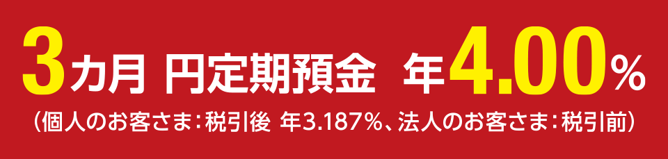3カ月 円定期預金 年4.00％ （個人のお客さま：税引後 年3.187％、法人のお客さま：税引前）