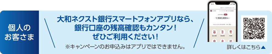 個人のお客さま:大和ネクスト銀行スマートフォンアプリなら、銀行口座の残高確認もカンタン!ぜひご利用ください!※キャンペーンのお申込みはアプリではできません。