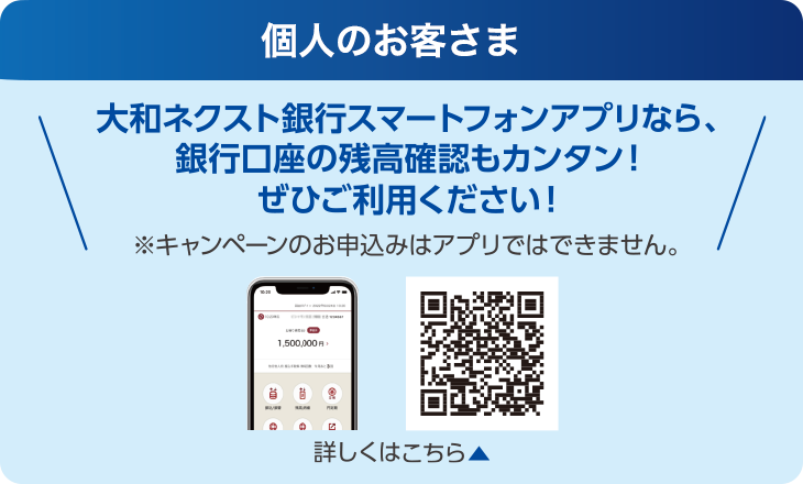 個人のお客さま:大和ネクスト銀行スマートフォンアプリなら、銀行口座の残高確認もカンタン!ぜひご利用ください!※キャンペーンのお申込みはアプリではできません。
