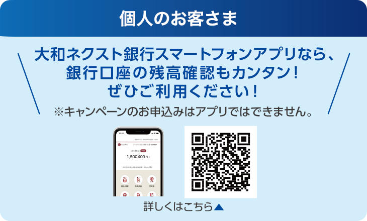 個人のお客さま:大和ネクスト銀行スマートフォンアプリなら、銀行口座の残高確認もカンタン!ぜひご利用ください!※キャンペーンのお申込みはアプリではできません。
