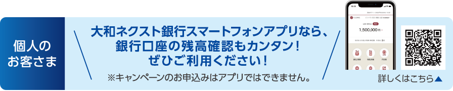 個人のお客さま:大和ネクスト銀行スマートフォンアプリなら、銀行口座の残高確認もカンタン!ぜひご利用ください!※キャンペーンのお申込みはアプリではできません。