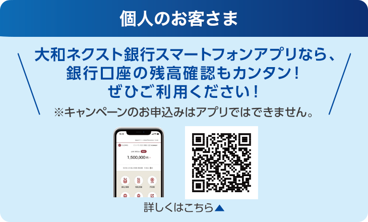 個人のお客さま：大和ネクスト銀行スマートフォンアプリなら、銀行口座の残高確認もカンタン！ぜひご利用ください！※キャンペーンのお申込みはアプリではできません。