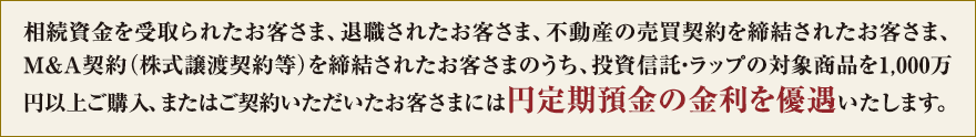 相続資金を受取られたお客さま、退職されたお客さま、不動産の売買契約を締結されたお客さま、M&A契約(株式譲渡契約等)を締結されたお客さまのうち、投資信託・ラップの対象商品を1,000万円以上ご購入、またはご契約いただいたお客さまには円定期預金の金利を優遇いたします。