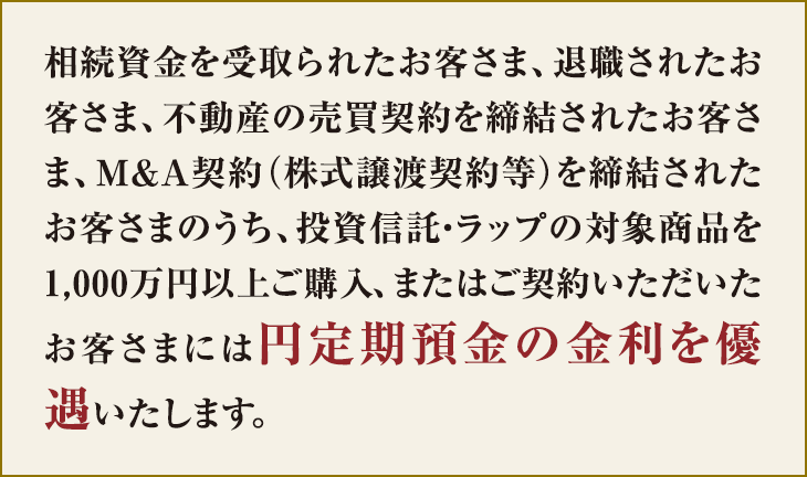 相続資金を受取られたお客さま、退職されたお客さま、不動産の売買契約を締結されたお客さま、M&A契約(株式譲渡契約等)を締結されたお客さまのうち、投資信託・ラップの対象商品を1,000万円以上ご購入、またはご契約いただいたお客さまには円定期預金の金利を優遇いたします。
