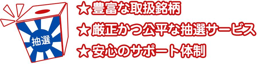 豊富な取扱銘柄 厳正かつ公平な抽選サービス 安心のサポート体制