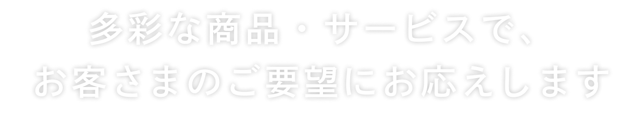 多彩な商品・サービスで、お客さまのご要望にお応えします