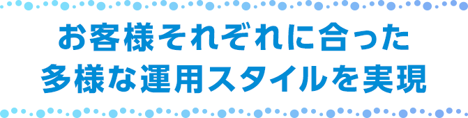 お客様それぞれに合った多様な運用スタイルを実現