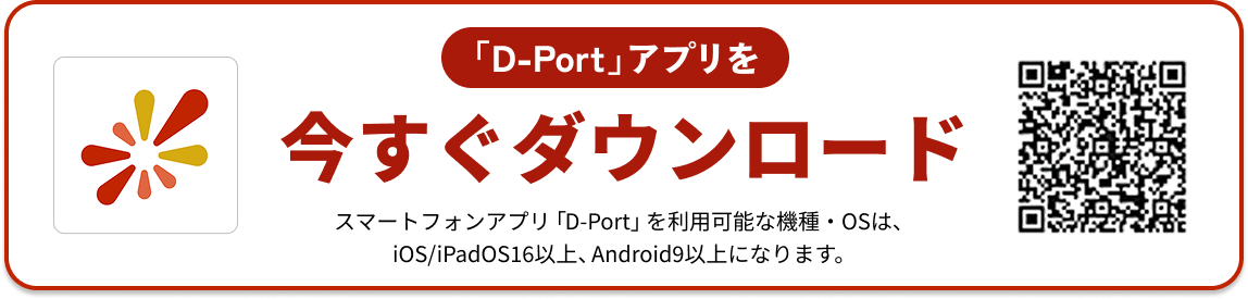 Dportアプリを今すぐダウンロード スマートフォンアプリ「D-Port」を利用可能な機種・OSは、iOS/iPadOS16以上、Android9以上になります。