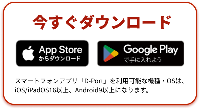 Dportアプリを今すぐダウンロード スマートフォンアプリ「D-Port」を利用可能な機種・OSは、iOS/iPadOS16以上、Android9以上になります。