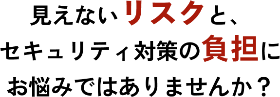 見えないリスクと、セキュリティ対策の負担でお悩みではありませんか？