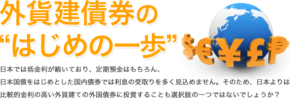 外貨建債券の“はじめの一歩” 日本では低金利が続いており、定期預金はもちろん、日本国債をはじめとした国内債券では利息の受取りを多く見込めません。そのため、日本よりは比較的金利の高い外貨建ての外国債券に投資することも選択肢の一つではないでしょうか？