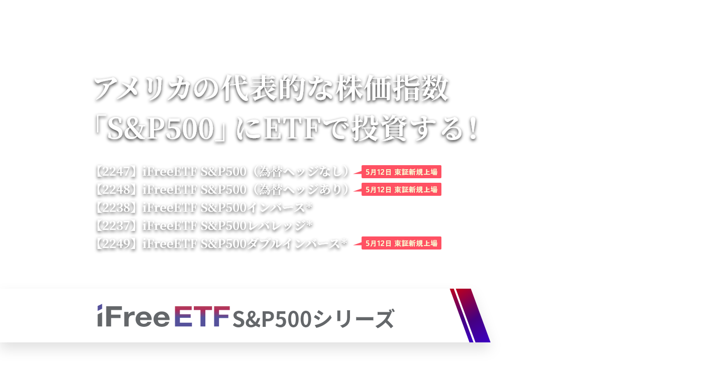 アメリカの代表的な株価指数「S&P500」にETFで投資する！（2247）iFreeETF S&P500（為替ヘッジなし）【5月12日 東証新規上場】（2248）iFreeETF S&P500（為替ヘッジあり）【5月12日 東証新規上場】（2238）iFreeETF S&P500インバース＊（2237）iFreeETF S&P500レバレッジ＊（2249）iFreeETF S&P500ダブルインバース＊【5月12日 東証新規上場】