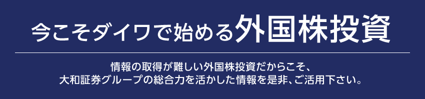 今こそダイワで始める外国株投資情報の取得が難しい外国株投資だからこそ、大和証券グループの総合力を活かした情報を是非、ご活用下さい。