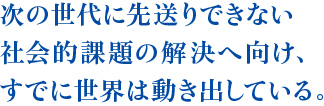 次の世代に先送りできない社会的課題の解決へ向け、すでに世界は動き出している。