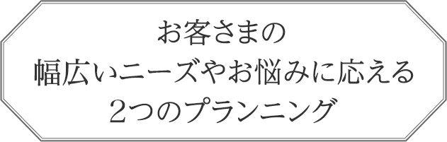 お客さまの幅広いニーズやお悩みに応える2つのプランニング