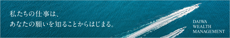 私たちの仕事は、あなたの願いを知ることからはじまる。 DAIWA WEALTH MANAGEMENT