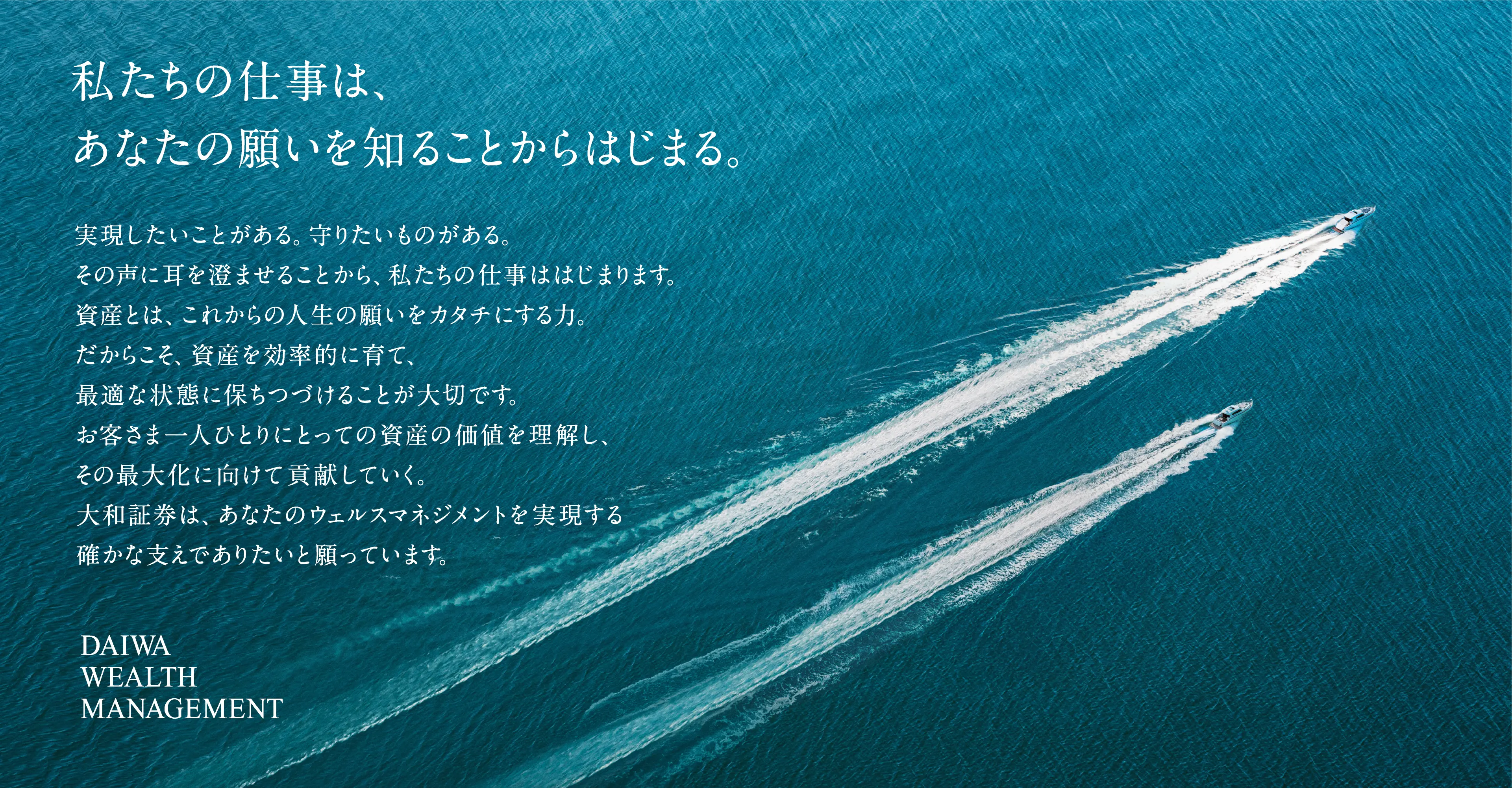 私たちの仕事は、あなたの願いを知ることからはじまる。実現したいことがある。守りたいものがある。その声に耳を澄ませることから、私たちの仕事ははじまります。資産とは、これからの人生の願いをカタチにする力。だからこそ、資産を効率的に育て、最適な状態に保ちつづけることが大切です。お客さま一人ひとりにとっての資産の価値を理解し、その最大化に向けて貢献していく。大和証券は、あなたのウェルスマネジメントを実現する確かな支えでありたいと願っています。