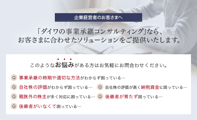 企業経営者のお客さまへ 「ダイワの事業継承コンサルティング」なら、お客さまに合わせたソリューションをご提供いたします。 このようなお悩みがある方はお気軽にお問合わせください。 Q.事業承継の時期や適切な方法がわからず困っている… Q.自主株の評価がわからず困っている… Q.自社株の評価が高く納税資金に困っている… Q.親族外の株主が多く対応に困っている… Q.後継者が育たず困っている… Q.後継者がいなくて困っている…