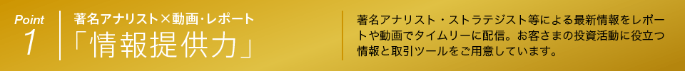 Point 1 著名アナリスト×動画・レポート 「情報提供力」 著名アナリスト・ストラテジスト等による最新情報をレポートや動画でタイムリーに配信。お客さまの投資活動に役立つ情報と取引ツールをご用意しています。