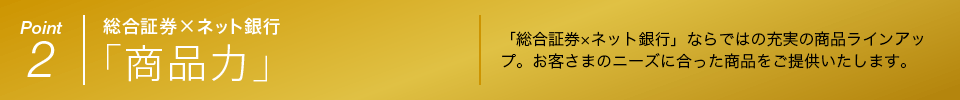 Point 2 総合証券×ネット銀行 「商品力」 「総合証券×ネット銀行」ならではの充実の商品ラインアップ。お客さまのニーズに合った商品をご提供いたします。