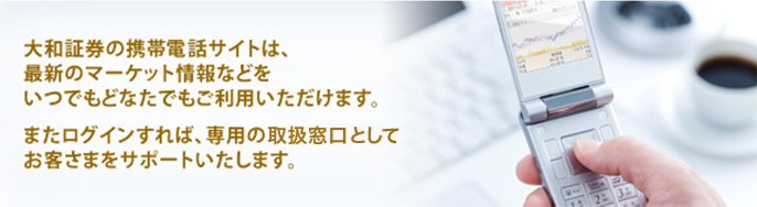 大和証券の携帯電話サイトは、最新のマーケット情報などをいつでもどなたでもご利用いただけます。またログインすれば、専用の取扱窓口としてお客さまをサポートいたします。