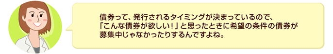 債券って、発行されるタイミングが決まっているので、「こんな債券が欲しい!」と思ったときに希望の条件の債券が募集中じゃなかったりするんですよね。