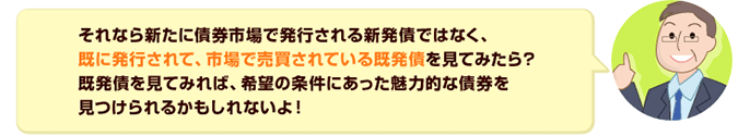 それなら新たに債券市場で発行される新発債ではなく、既に発行されて、市場で売買されている既発債を見てみたら?既発債を見てみれば、希望の条件にあった魅力的な債券を見つけられるかもしれないよ!