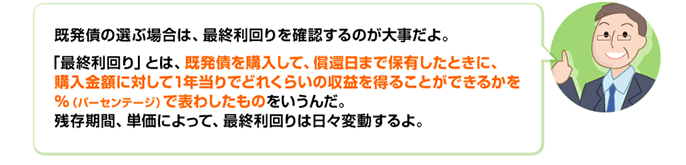 既発債の選ぶ場合は、最終利回りを確認するのが大事だよ。「最終利回り」とは、既発債を購入して、償還日まで保有したときに、購入金額に対して1年当りでどれくらいの収益を得ることができるかを%(パーセンテージ)で表わしたものをいうんだ。残存期間、単価によって、最終利回りは日々変動するよ。
