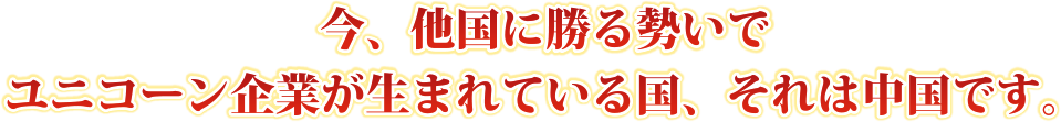 今、他国に勝る勢いでユニコーン企業が生まれている国、それは中国です。