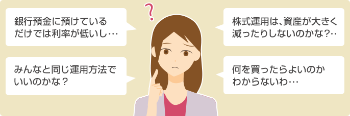 銀行預金に預けているだけでは利率が低いし… 株式運用は、資産が大きく減ったりしないのかな?… みんなと同じ運用方法でいいのかな?… 何を買ったらよいのかわからないわ…