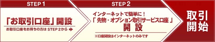 STEP1:「お取引口座」開設(お取引口座をお持ちの方はSTEP2から) STEP2:インターネットで簡単に! 「先物・オプション取引サービス口座」開設(※口座開設はインターネットのみです) 取引開始