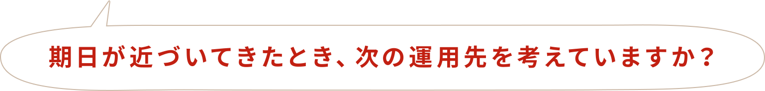 期日が近づいてきたとき、次の運用先を考えていますか?