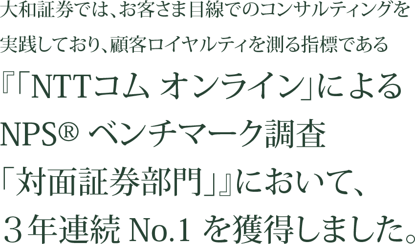 顧客ロイヤルティを測る指標である「NTTコム オンライン」によるNPSベンチマーク調査「対面証券部門」で3年連続No.1。