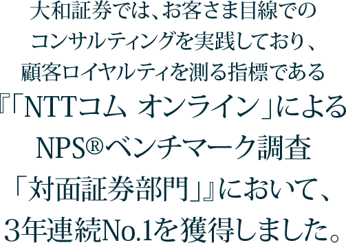 顧客ロイヤルティを測る指標である「NTTコム オンライン」によるNPSベンチマーク調査「対面証券部門」で3年連続No.1。